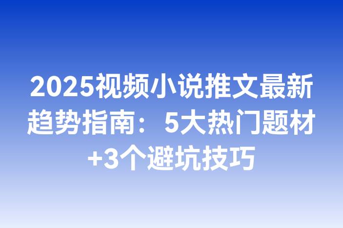 2025视频小说推文最新趋势指南：5大热门题材+3个避坑技巧