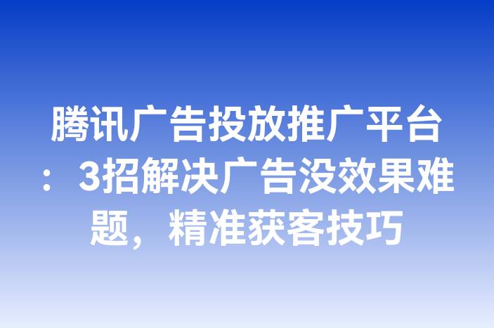 腾讯广告投放推广平台：3招解决广告没效果难题，精准获客技巧