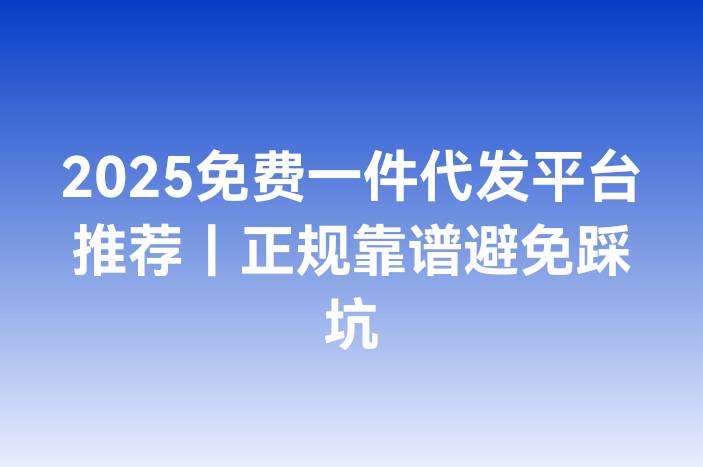 2025免费一件代发平台推荐｜正规靠谱避免踩坑