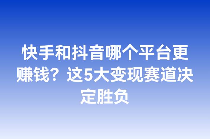 快手和抖音哪个平台更赚钱？这5大变现赛道决定胜负