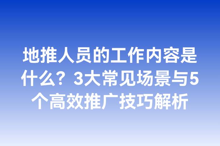 地推人员的工作内容是什么？3大常见场景与5个高效推广技巧解析