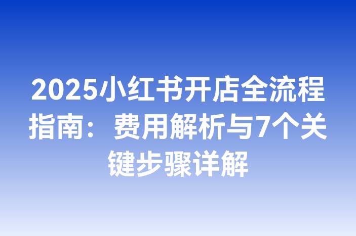 2025小红书开店全流程指南：费用解析与7个关键步骤详解