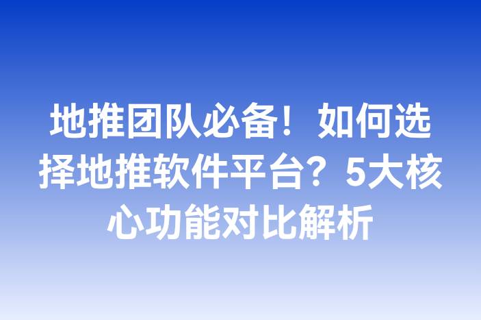 地推团队必备！如何选择地推软件平台？5大核心功能对比解析