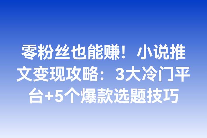 零粉丝也能赚！小说推文变现攻略：3大冷门平台+5个爆款选题技巧