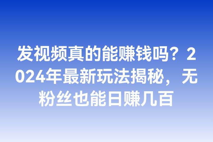 发视频真的能赚钱吗？2024年最新玩法揭秘，无粉丝也能日赚几百