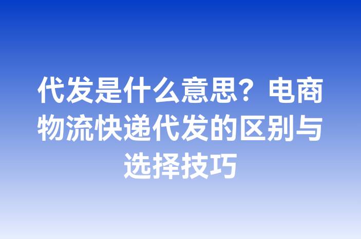 代发是什么意思？电商物流快递代发的区别与选择技巧