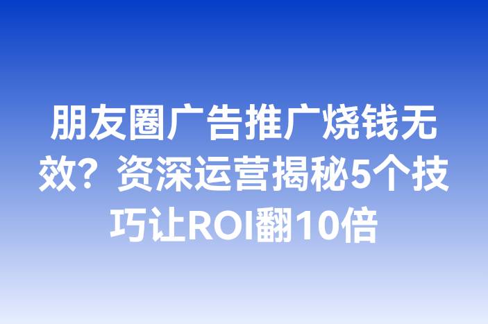 朋友圈广告推广烧钱无效？资深运营揭秘5个技巧让ROI翻10倍