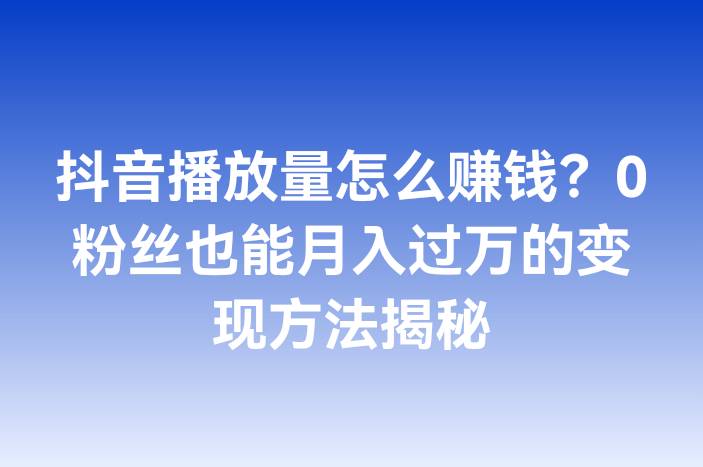 抖音播放量怎么赚钱？0粉丝也能月入过万的变现方法揭秘