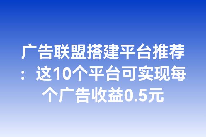 广告联盟搭建平台推荐：这10个平台可实现每个广告收益0.5元