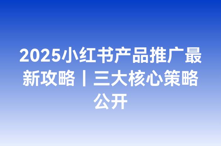 2025小红书产品推广最新攻略｜三大核心策略公开