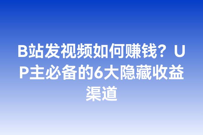 B站发视频如何赚钱？UP主必备的6大隐藏收益渠道