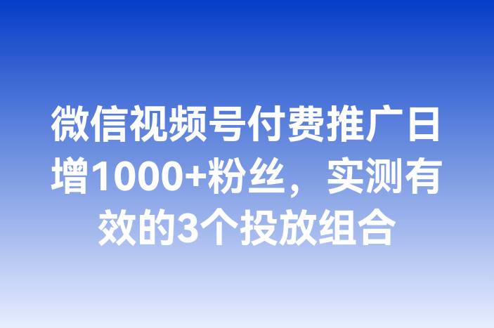 微信视频号付费推广日增1000+粉丝，实测有效的3个投放组合