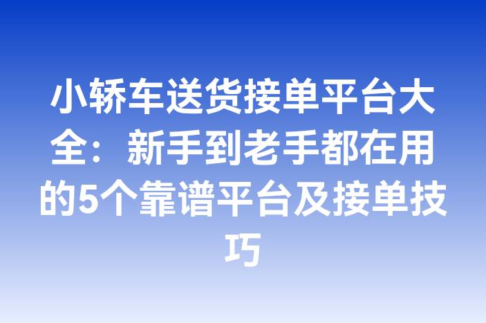 小轿车送货接单平台大全：新手到老手都在用的5个靠谱平台及接单技巧