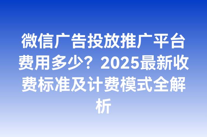 微信广告投放推广平台费用多少？2025最新收费标准及计费模式全解析