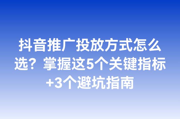 抖音推广投放方式怎么选？掌握这5个关键指标+3个避坑指南