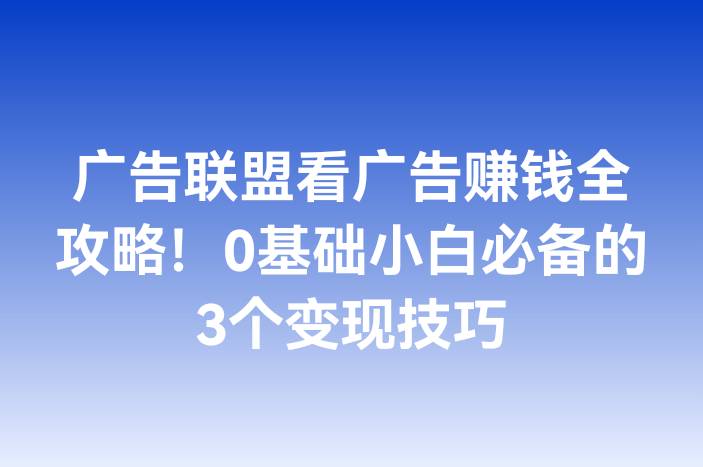 广告联盟看广告赚钱全攻略！0基础小白必备的3个变现技巧