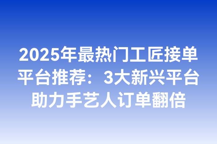 2025年最热门工匠接单平台推荐：3大新兴平台助力手艺人订单翻倍