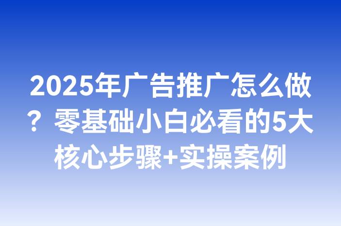 2025年广告推广怎么做？零基础小白必看的5大核心步骤+实操案例