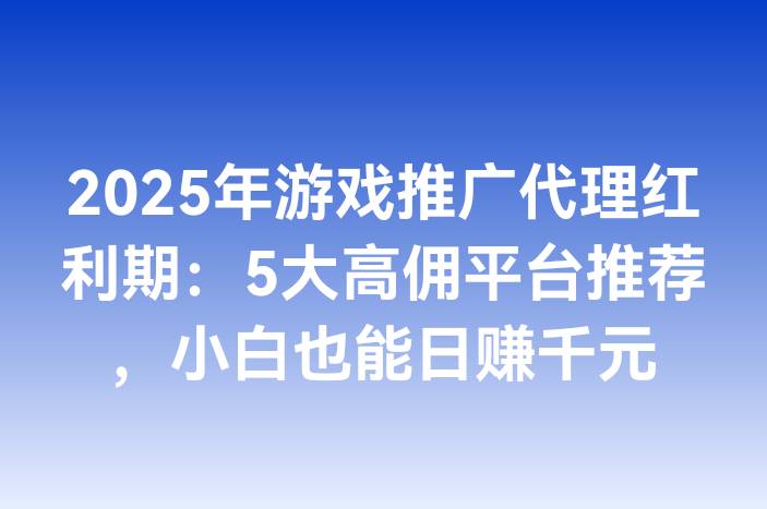 2025年游戏推广代理红利期：5大高佣平台推荐，小白也能日赚千元