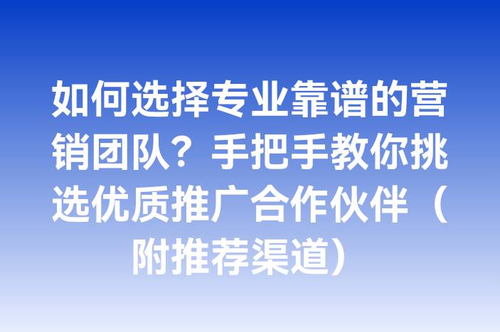 如何选择专业靠谱的营销团队？手把手教你挑选优质推广合作伙伴（附推荐渠道）