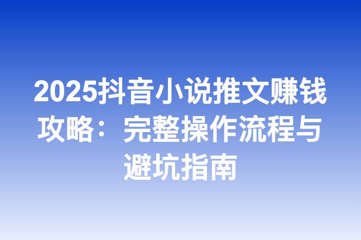 2025抖音小说推文赚钱攻略：完整操作流程与避坑指南