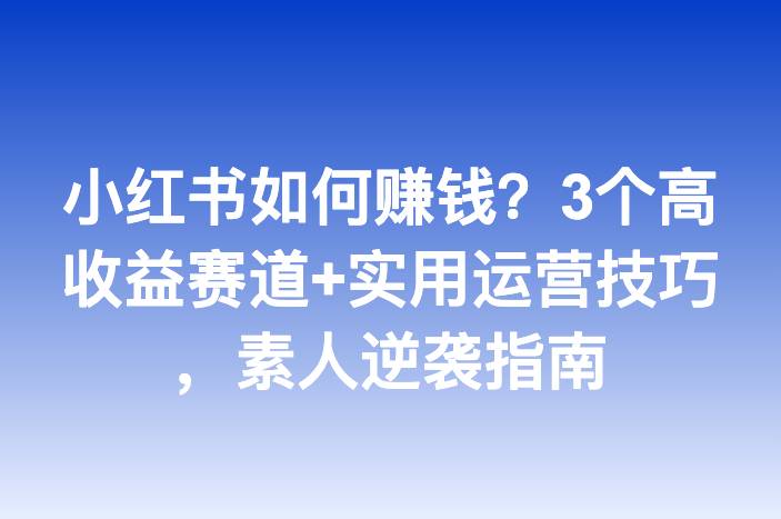 小红书如何赚钱？3个高收益赛道+实用运营技巧，素人逆袭指南