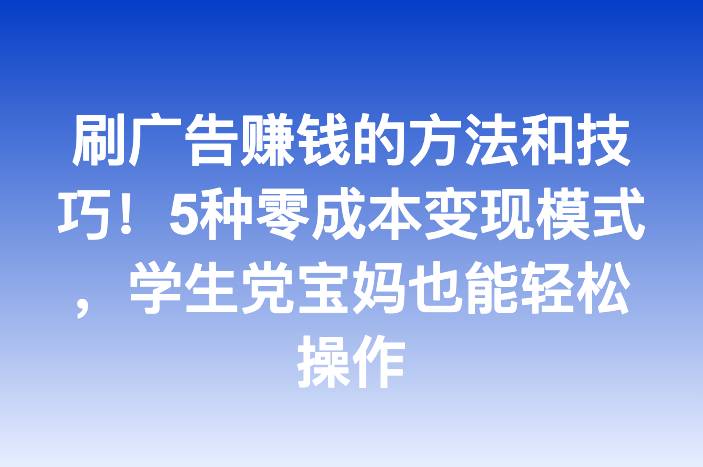 刷广告赚钱的方法和技巧！5种零成本变现模式，学生党宝妈也能轻松操作
