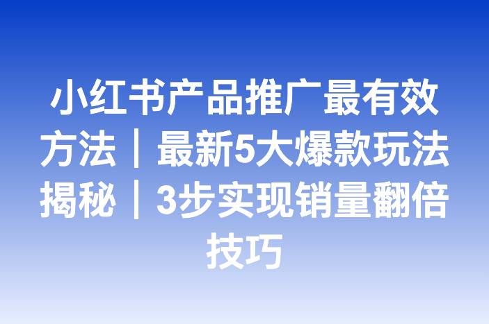 小红书产品推广最有效方法｜最新5大爆款玩法揭秘｜3步实现销量翻倍技巧