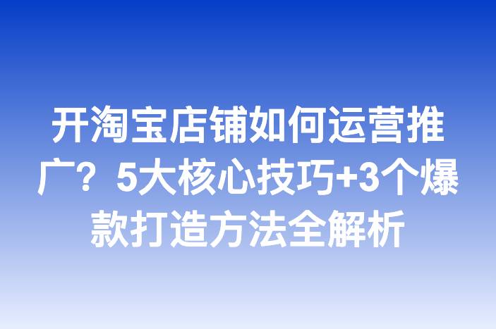 开淘宝店铺如何运营推广？5大核心技巧+3个爆款打造方法全解析