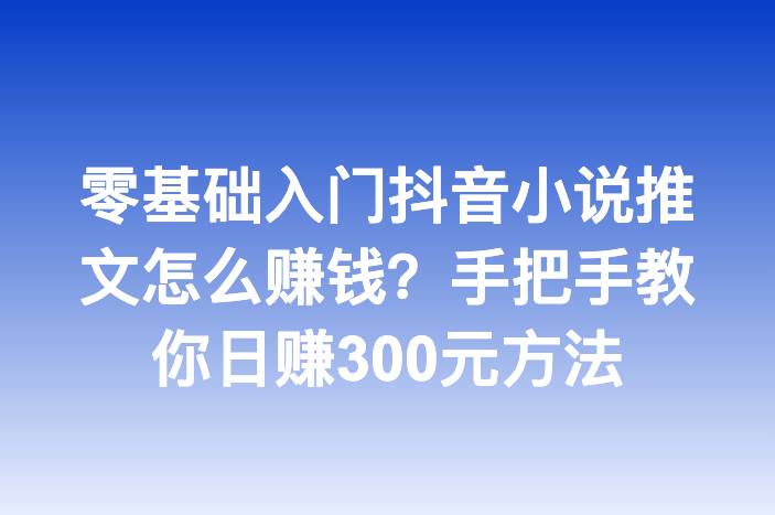 零基础入门抖音小说推文怎么赚钱？手把手教你日赚300元方法