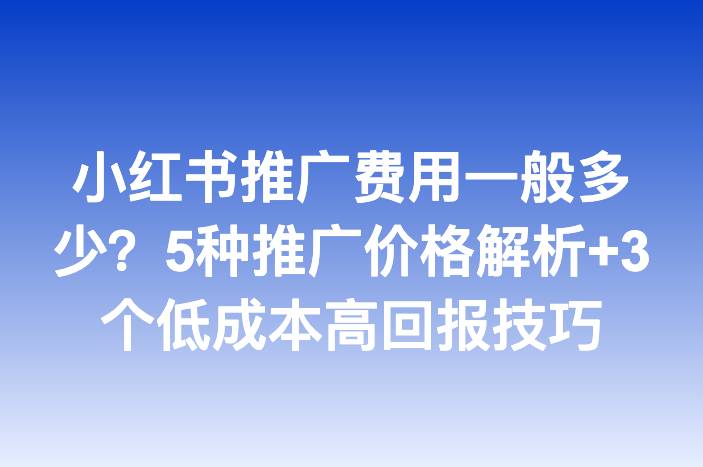 小红书推广费用一般多少？5种推广价格解析+3个低成本高回报技巧