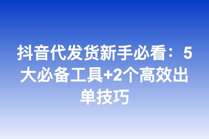 抖音代发货新手必看：5大必备工具+2个高效出单技巧