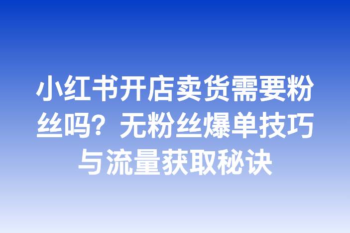小红书开店卖货需要粉丝吗？无粉丝爆单技巧与流量获取秘诀