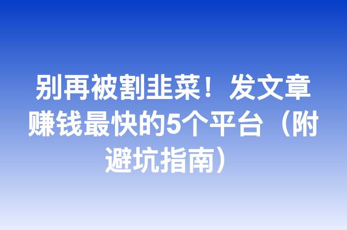 别再被割韭菜！发文章赚钱最快的5个平台（附避坑指南）