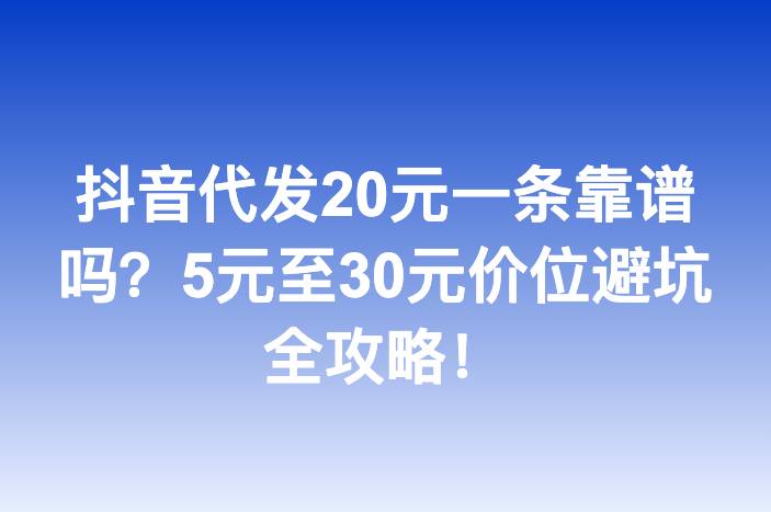 抖音代发20元一条靠谱吗？5元至30元价位避坑全攻略！