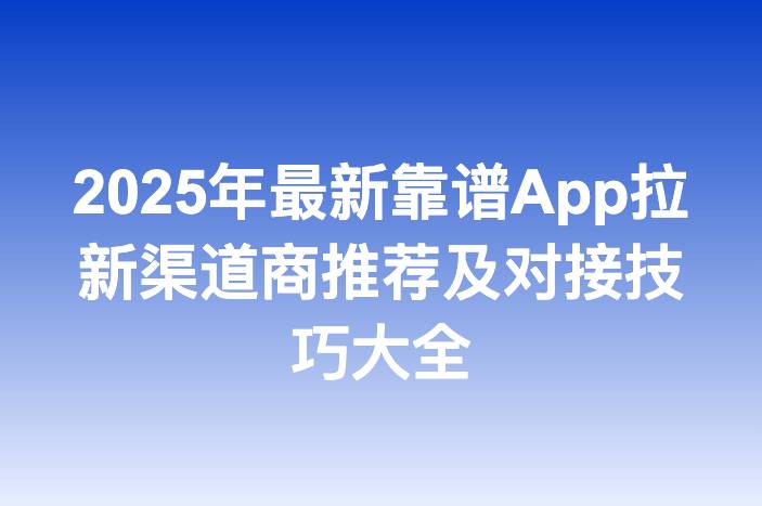 2025年最新靠谱App拉新渠道商推荐及对接技巧大全