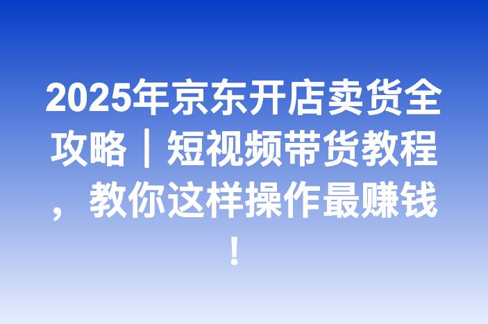 2025年京东开店卖货全攻略｜短视频带货教程，教你这样操作最赚钱！