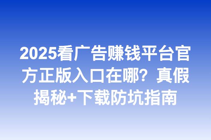 2025看广告赚钱平台官方正版入口在哪？真假揭秘+下载防坑指南