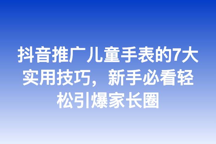 抖音推广儿童手表的7大实用技巧，新手必看轻松引爆家长圈