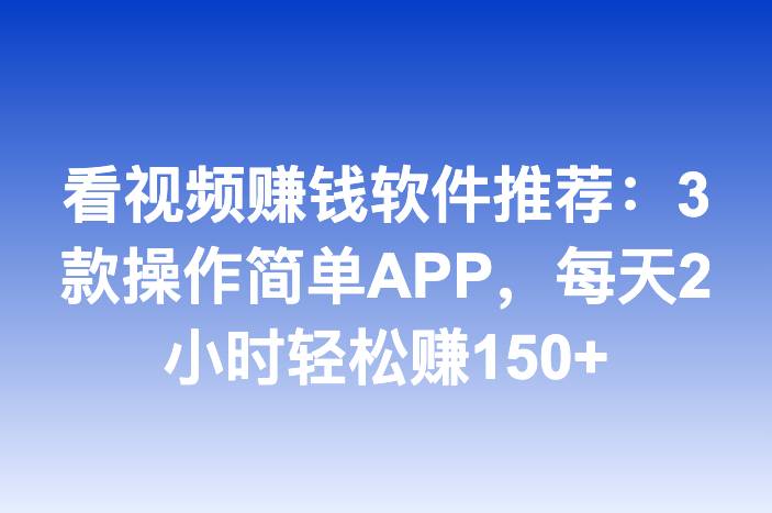 看视频赚钱软件推荐：3款操作简单APP，每天2小时轻松赚150+