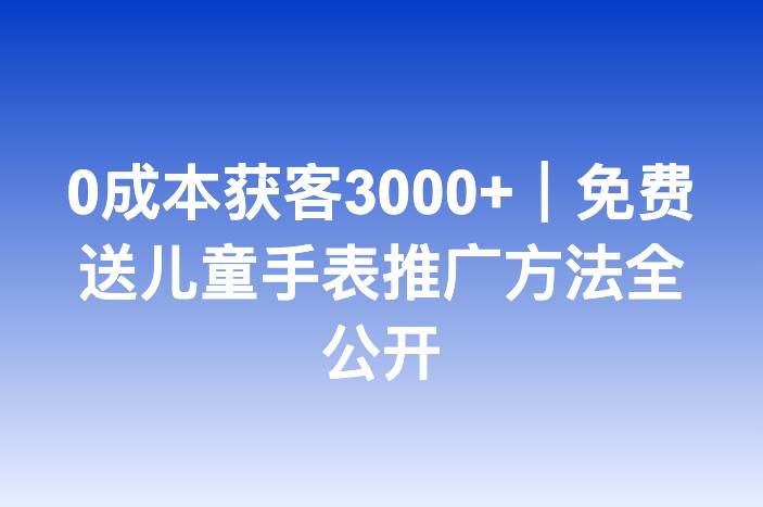 0成本获客3000+｜免费送儿童手表推广方法全公开