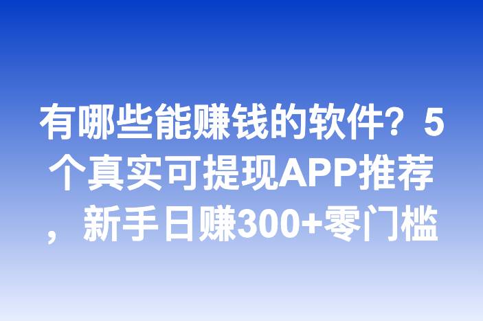 有哪些能赚钱的软件？5个真实可提现APP推荐，新手日赚300+零门槛