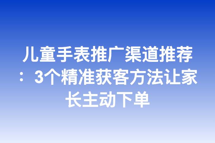儿童手表推广渠道推荐：3个精准获客方法让家长主动下单