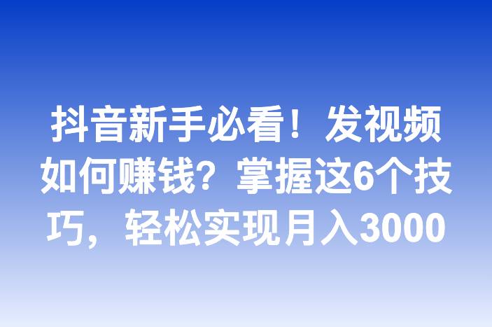 抖音新手必看！发视频如何赚钱？掌握这6个技巧，轻松实现月入3000