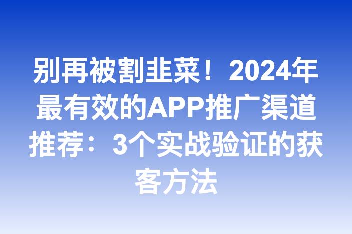 别再被割韭菜！2024年最有效的APP推广渠道推荐：3个实战验证的获客方法