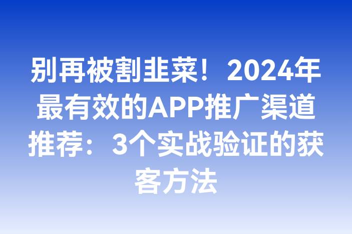 别再被割韭菜！2024年最有效的APP推广渠道推荐：3个实战验证的获客方法