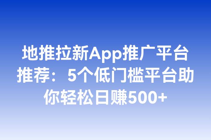 地推拉新App推广平台推荐：5个低门槛平台助你轻松日赚500+