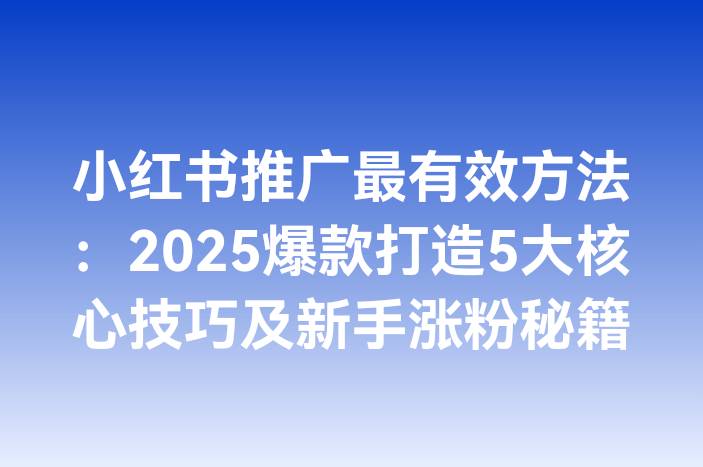 小红书推广最有效方法：2025爆款打造5大核心技巧及新手涨粉秘籍
