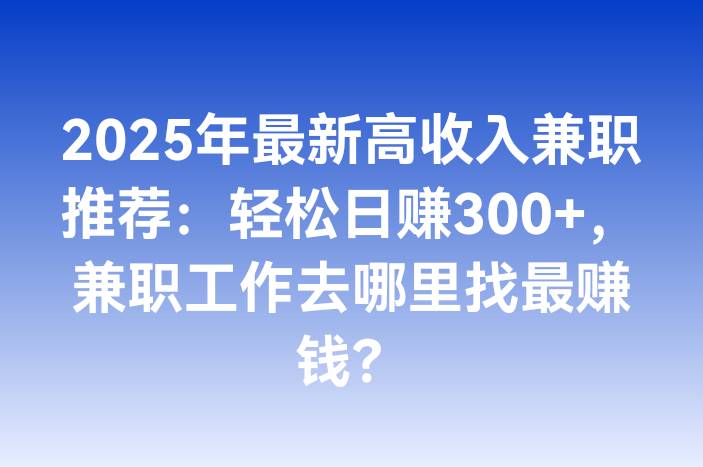 2025年最新高收入兼职推荐：轻松日赚300+，兼职工作去哪里找最赚钱？