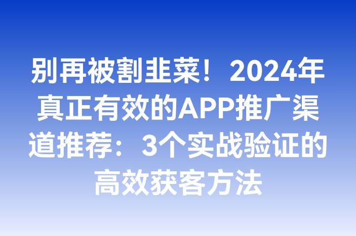 别再被割韭菜！2024年真正有效的APP推广渠道推荐：3个实战验证的高效获客方法